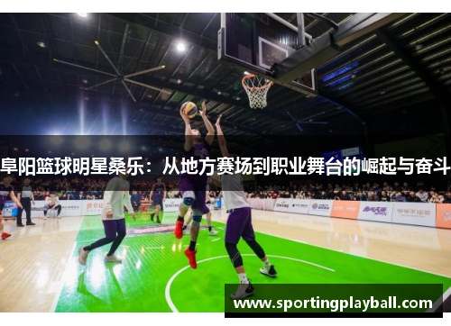 阜阳篮球明星桑乐：从地方赛场到职业舞台的崛起与奋斗